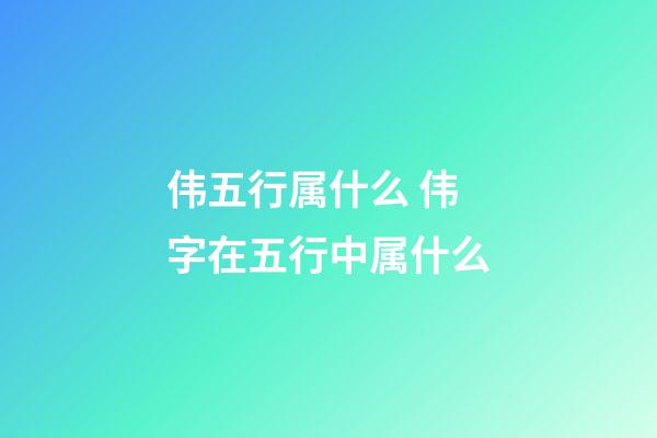 伟五行属什么 伟字在五行中属什么